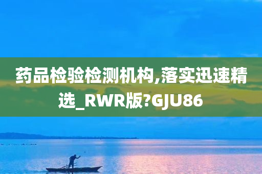 药品检验检测机构,落实迅速精选_RWR版?GJU86