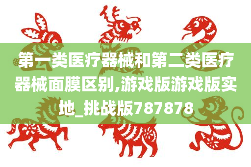 第一类医疗器械和第二类医疗器械面膜区别,游戏版游戏版实地_挑战版787878