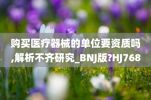 购买医疗器械的单位要资质吗,解析不齐研究_BNJ版?HJ768