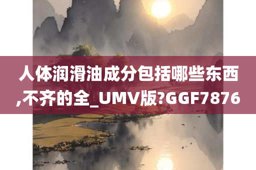 人体润滑油成分包括哪些东西,不齐的全_UMV版?GGF7876