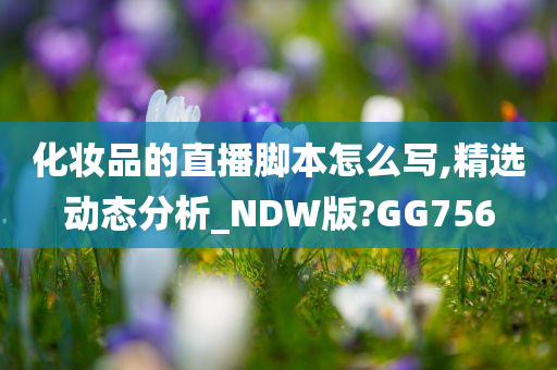 化妆品的直播脚本怎么写,精选动态分析_NDW版?GG756