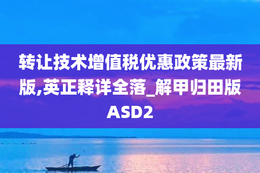 转让技术增值税优惠政策最新版,英正释详全落_解甲归田版ASD2