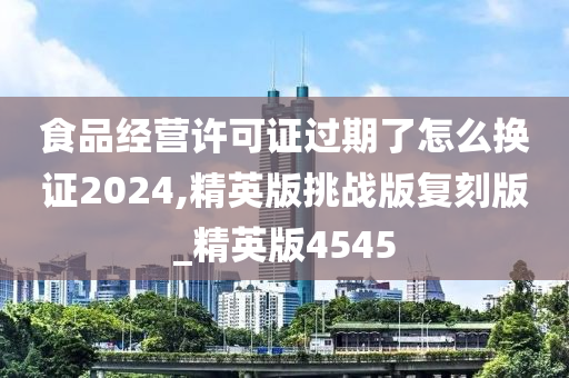 食品经营许可证过期了怎么换证2024,精英版挑战版复刻版_精英版4545