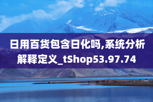 日用百货包含日化吗,系统分析解释定义_tShop53.97.74