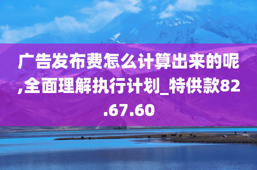 广告发布费怎么计算出来的呢,全面理解执行计划_特供款82.67.60