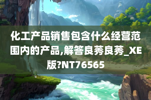 化工产品销售包含什么经营范围内的产品,解答良莠良莠_XE版?NT76565