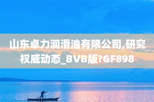 山东卓力润滑油有限公司,研究权威动态_BVB版?GF898