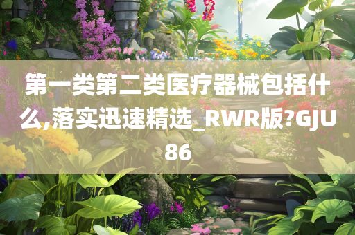 第一类第二类医疗器械包括什么,落实迅速精选_RWR版?GJU86