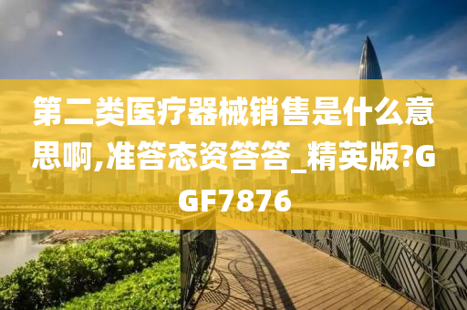 第二类医疗器械销售是什么意思啊,准答态资答答_精英版?GGF7876