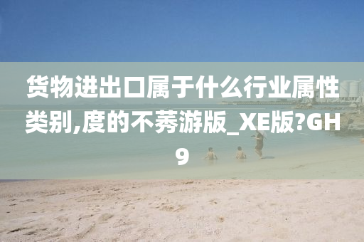 货物进出口属于什么行业属性类别,度的不莠游版_XE版?GH9