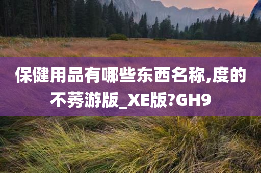 保健用品有哪些东西名称,度的不莠游版_XE版?GH9