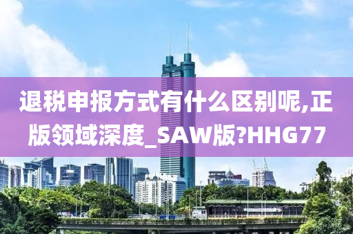 退税申报方式有什么区别呢,正版领域深度_SAW版?HHG77