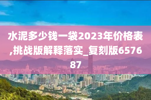 水泥多少钱一袋2023年价格表,挑战版解释落实_复刻版657687