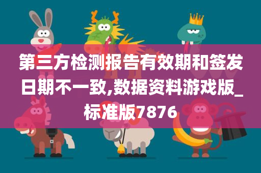 第三方检测报告有效期和签发日期不一致,数据资料游戏版_标准版7876