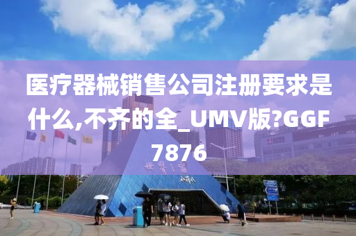 医疗器械销售公司注册要求是什么,不齐的全_UMV版?GGF7876