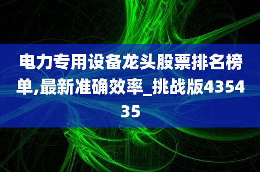 电力专用设备龙头股票排名榜单,最新准确效率_挑战版435435