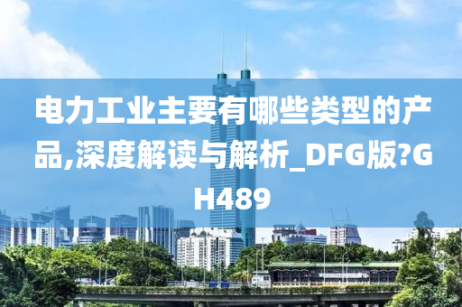 电力工业主要有哪些类型的产品,深度解读与解析_DFG版?GH489