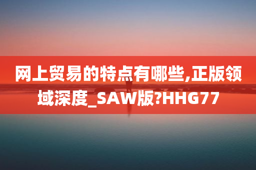 网上贸易的特点有哪些,正版领域深度_SAW版?HHG77