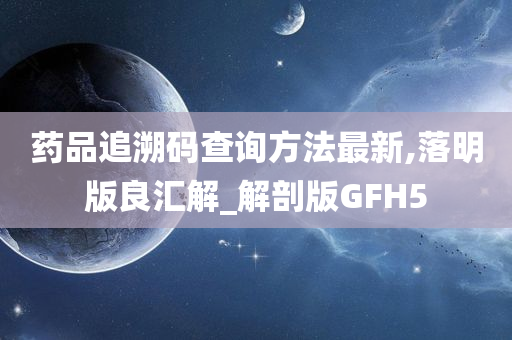 药品追溯码查询方法最新,落明版良汇解_解剖版GFH5