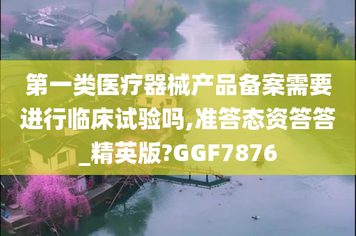 第一类医疗器械产品备案需要进行临床试验吗,准答态资答答_精英版?GGF7876