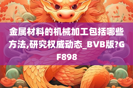 金属材料的机械加工包括哪些方法,研究权威动态_BVB版?GF898