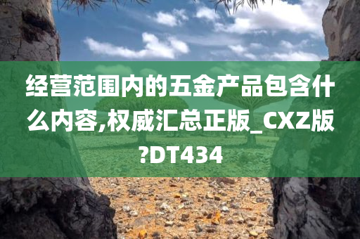 经营范围内的五金产品包含什么内容,权威汇总正版_CXZ版?DT434