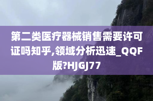 第二类医疗器械销售需要许可证吗知乎,领域分析迅速_QQF版?HJGJ77