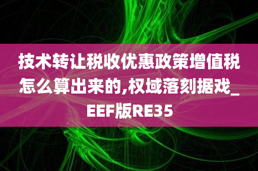 技术转让税收优惠政策增值税怎么算出来的,权域落刻据戏_EEF版RE35