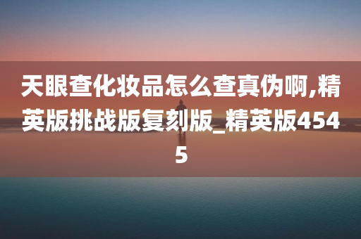 天眼查化妆品怎么查真伪啊,精英版挑战版复刻版_精英版4545