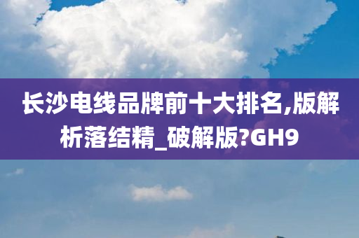 长沙电线品牌前十大排名,版解析落结精_破解版?GH9