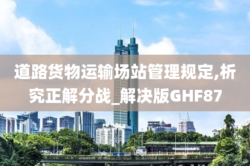 道路货物运输场站管理规定,析究正解分战_解决版GHF87