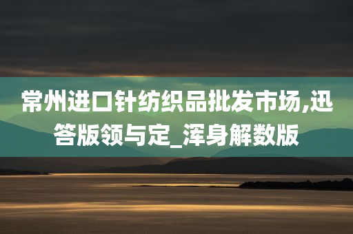 常州进口针纺织品批发市场,迅答版领与定_浑身解数版