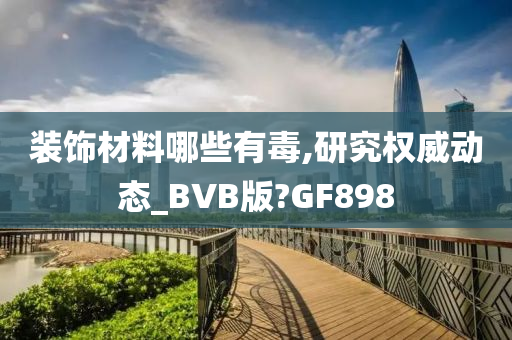 装饰材料哪些有毒,研究权威动态_BVB版?GF898