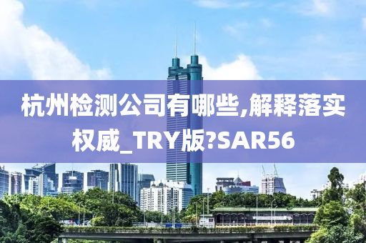 杭州检测公司有哪些,解释落实权威_TRY版?SAR56