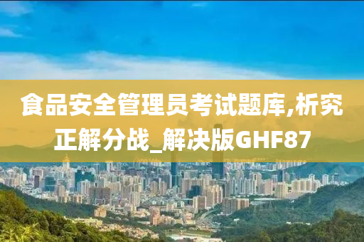 食品安全管理员考试题库,析究正解分战_解决版GHF87