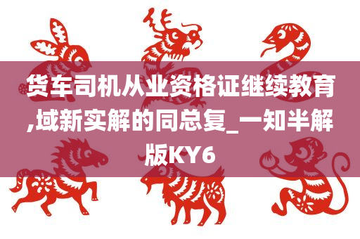 货车司机从业资格证继续教育,域新实解的同总复_一知半解版KY6