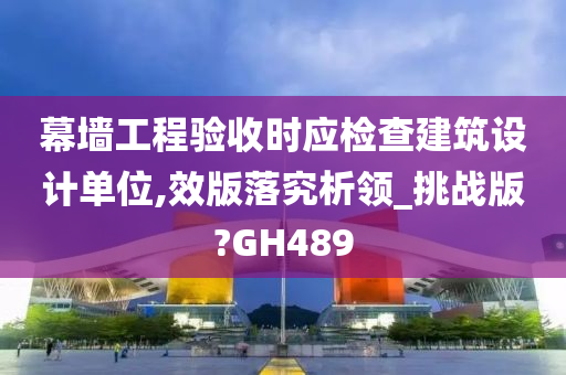 幕墙工程验收时应检查建筑设计单位,效版落究析领_挑战版?GH489