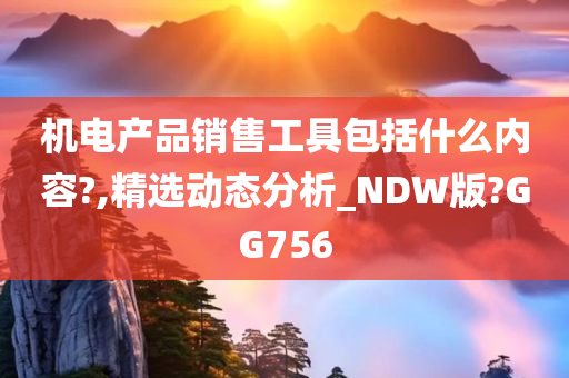 机电产品销售工具包括什么内容?,精选动态分析_NDW版?GG756