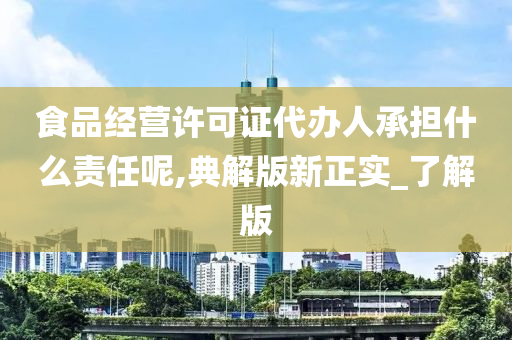 食品经营许可证代办人承担什么责任呢,典解版新正实_了解版