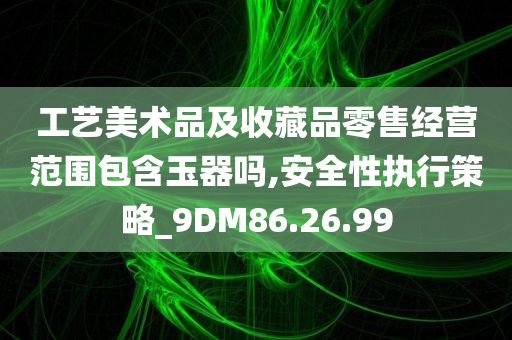 工艺美术品及收藏品零售经营范围包含玉器吗,安全性执行策略_9DM86.26.99