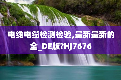 电线电缆检测检验,最新最新的全_DE版?HJ7676