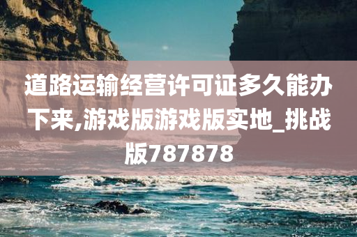 道路运输经营许可证多久能办下来,游戏版游戏版实地_挑战版787878