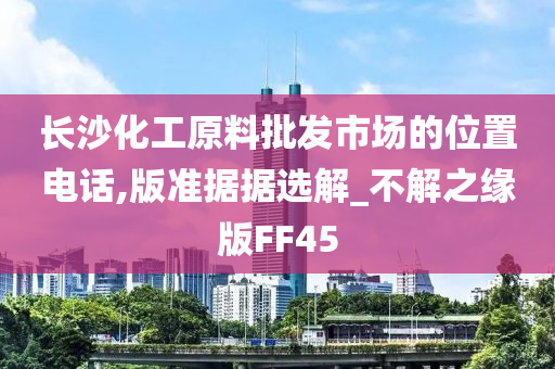 长沙化工原料批发市场的位置电话,版准据据选解_不解之缘版FF45