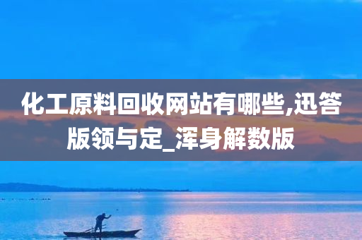 化工原料回收网站有哪些,迅答版领与定_浑身解数版