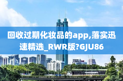 回收过期化妆品的app,落实迅速精选_RWR版?GJU86