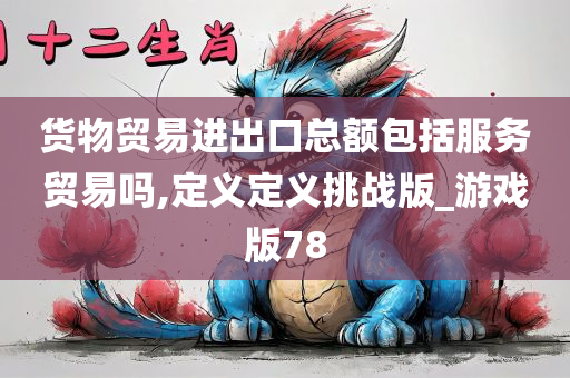 货物贸易进出口总额包括服务贸易吗,定义定义挑战版_游戏版78