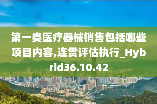 第一类医疗器械销售包括哪些项目内容,连贯评估执行_Hybrid36.10.42