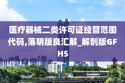 医疗器械二类许可证经营范围代码,落明版良汇解_解剖版GFH5