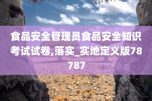 食品安全管理员食品安全知识考试试卷,落实_实地定义版78787