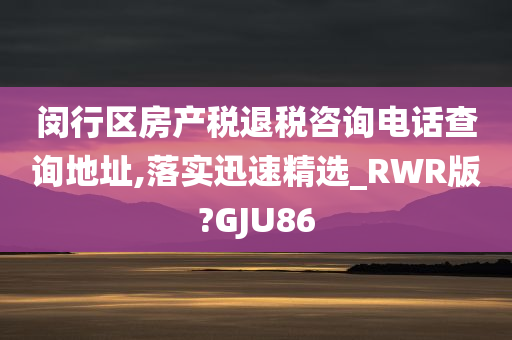 闵行区房产税退税咨询电话查询地址,落实迅速精选_RWR版?GJU86